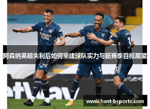 阿森纳英超失利后如何重建球队实力与新赛季目标展望