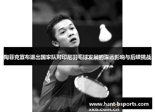 陶菲克宣布退出国家队对印尼羽毛球发展的深远影响与后续挑战 陶菲克宣布退出国家队对印尼羽毛球发展的深远影响与后续挑战