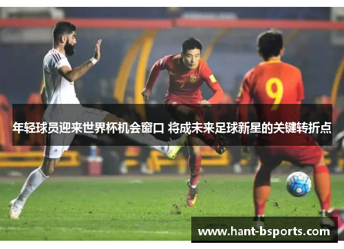 年轻球员迎来世界杯机会窗口 将成未来足球新星的关键转折点